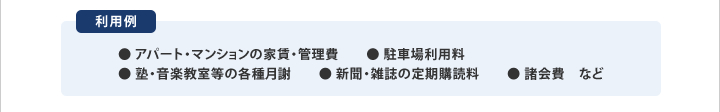利用例 ● アパート・マンションの家賃・管理費　● 駐車場利用料 ● 塾・音楽教室等の各種月謝　● 新聞・雑誌の定期購読料　● 諸会費　など