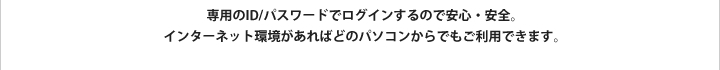 専用のID/パスワードでログインするので安心・安全。インターネット環境があればどのパソコンからでも使えます。